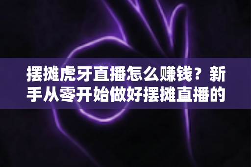 摆摊虎牙直播怎么赚钱？新手从零开始做好摆摊直播的完整变现指南