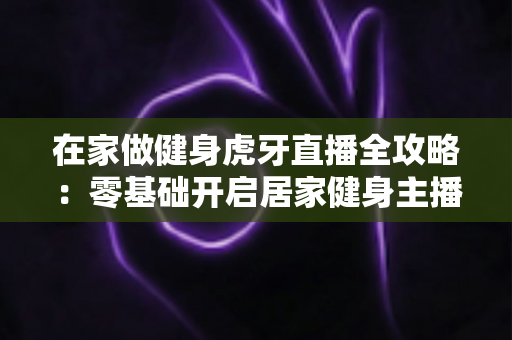 在家做健身虎牙直播全攻略:零基础开启居家健身主播之路的实用指南 在家做健身虎牙直播全攻略:零基础开启居家健身主播之路的实用指南
