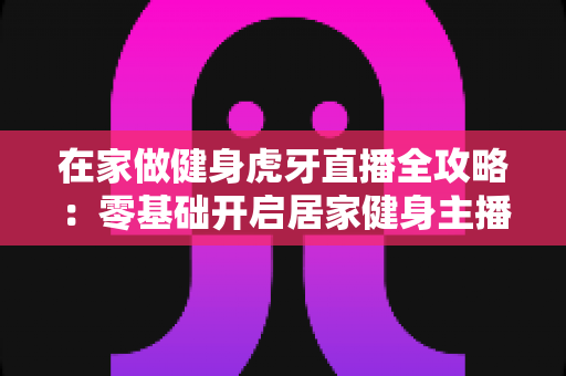 在家做健身虎牙直播全攻略:零基础开启居家健身主播之路的实用指南 在家做健身虎牙直播全攻略:零基础开启居家健身主播之路的实用指南