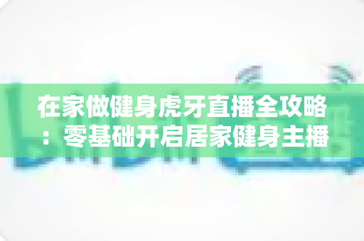 在家做健身虎牙直播全攻略：零基础开启居家健身主播之路的实用指南