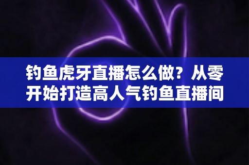 钓鱼虎牙直播怎么做？从零开始打造高人气钓鱼直播间的完整实操指南
