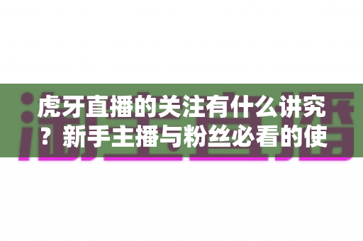 虎牙直播的关注有什么讲究？新手主播与粉丝必看的使用指南与避坑技巧