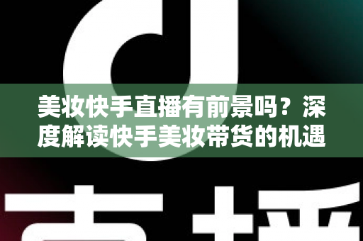 美妆快手直播有前景吗？深度解读快手美妆带货的机遇、挑战与破局之道