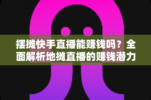 摆摊快手直播能赚钱吗？全面解析地摊直播的赚钱潜力与实操攻略