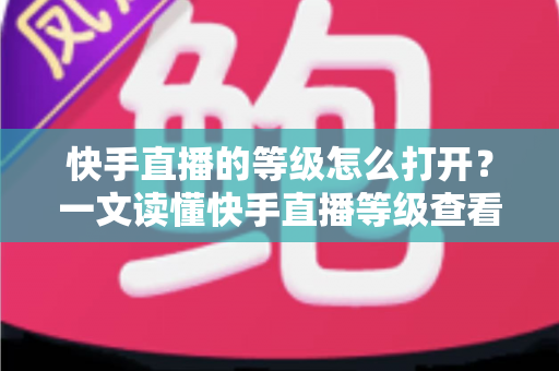 快手直播的等级怎么打开？一文读懂快手直播等级查看方法与快速提升技巧