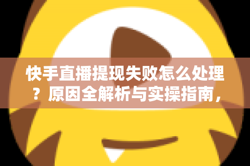 快手直播提现失败怎么处理？原因全解析与实操指南，让每一笔收益顺利到账