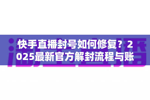 快手直播封号如何修复？2025最新官方解封流程与账号自救全攻略