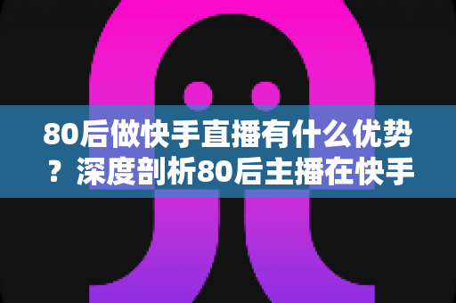 80后做快手直播有什么优势？深度剖析80后主播在快手平台的独特竞争力与发展前景