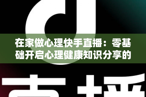在家做心理快手直播:零基础开启心理健康知识分享的实用指南 在家做心理快手直播:零基础开启心理健康知识分享的实用指南