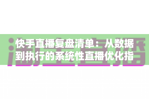 快手直播复盘清单：从数据到执行的系统性直播优化指南