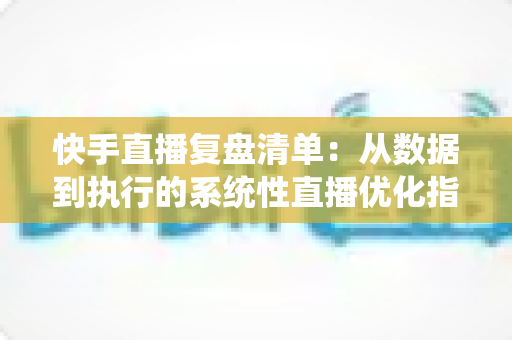 快手直播复盘清单：从数据到执行的系统性直播优化指南