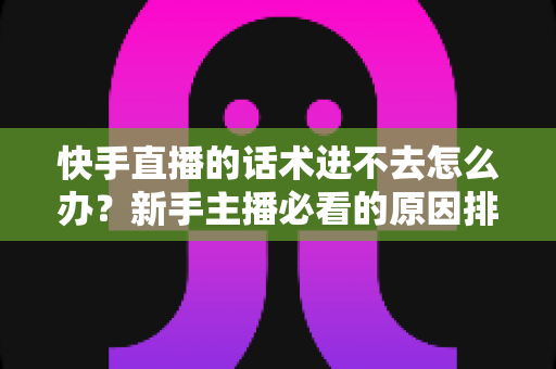 快手直播的话术进不去怎么办?新手主播必看的原因排查与高效突破方案 快手直播的话术进不去怎么办?新手主播必看的原因排查与高效突破方案