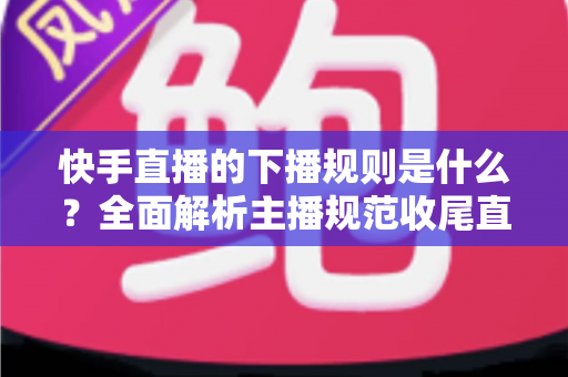快手直播的下播规则是什么?全面解析主播规范收尾直播的核心要点与避坑指南 快手直播的下播规则是什么?全面解析主播规范收尾直播的核心要点与避坑指南