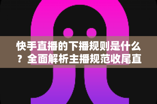 快手直播的下播规则是什么?全面解析主播规范收尾直播的核心要点与避坑指南 快手直播的下播规则是什么?全面解析主播规范收尾直播的核心要点与避坑指南