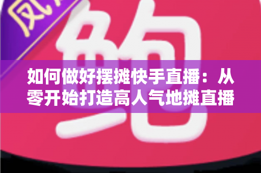 如何做好摆摊快手直播:从零开始打造高人气地摊直播的实战指南 如何做好摆摊快手直播:从零开始打造高人气地摊直播的实战指南