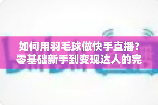 如何用羽毛球做快手直播？零基础新手到变现达人的完整攻略