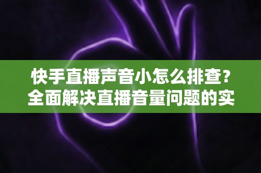 快手直播声音小怎么排查？全面解决直播音量问题的实用指南