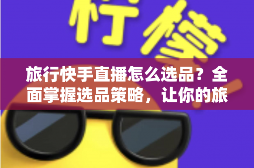 旅行快手直播怎么选品？全面掌握选品策略，让你的旅行直播间销量翻倍