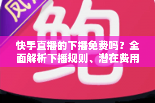 快手直播的下播免费吗？全面解析下播规则、潜在费用与新手避坑指南