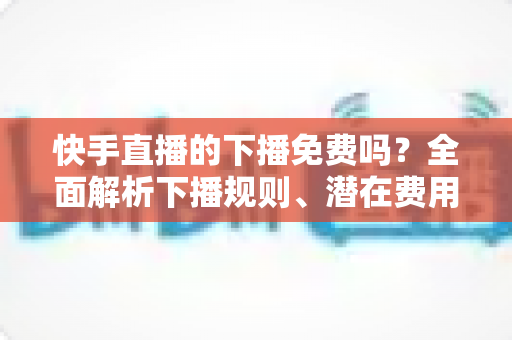 快手直播的下播免费吗？全面解析下播规则、潜在费用与新手避坑指南