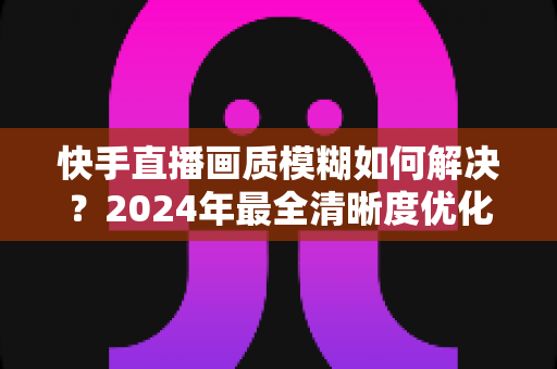 快手直播画质模糊如何解决？2024年最全清晰度优化指南，轻松打造高清直播效果