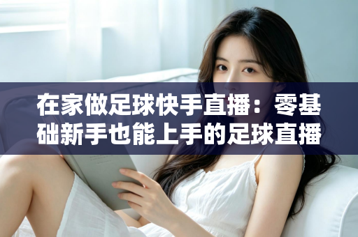 在家做足球快手直播：零基础新手也能上手的足球直播变现全攻略
