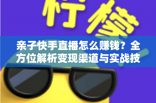 亲子快手直播怎么赚钱？全方位解析变现渠道与实战技巧，助你开启家庭直播致富之路
