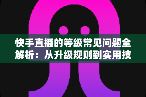 快手直播的等级常见问题全解析：从升级规则到实用技巧，一文读懂等级体系