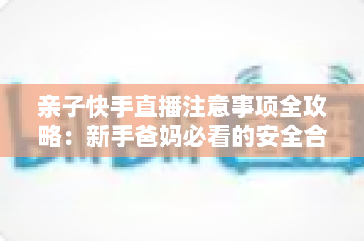 亲子快手直播注意事项全攻略:新手爸妈必看的安全合规与高质量直播指南 亲子快手直播注意事项全攻略:新手爸妈必看的安全合规与高质量直播指南