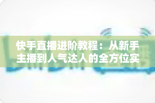 快手直播进阶教程:从新手主播到人气达人的全方位实战进阶指南 快手直播进阶教程:从新手主播到人气达人的全方位实战进阶指南