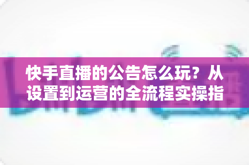 快手直播的公告怎么玩？从设置到运营的全流程实操指南，助你快速提升直播间人气