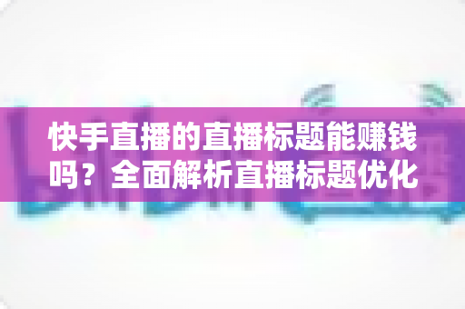 快手直播的直播标题能赚钱吗？全面解析直播标题优化对收益的影响与实用策略