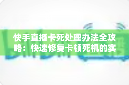 快手直播卡死处理办法全攻略：快速修复卡顿死机的实用技巧大全