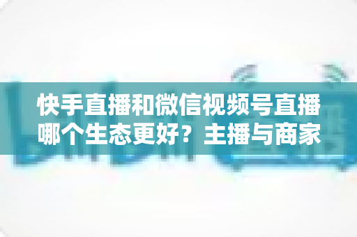 快手直播和微信视频号直播哪个生态更好？主播与商家选平台的深度对比指南