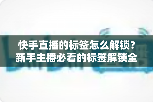 快手直播的标签怎么解锁？新手主播必看的标签解锁全攻略与运营秘籍