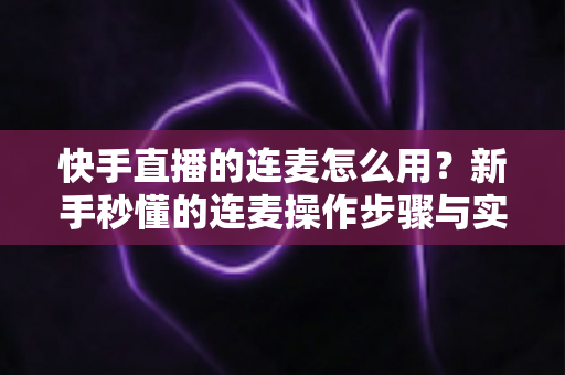 快手直播的连麦怎么用？新手秒懂的连麦操作步骤与实用技巧全解析（附常见问题解答）