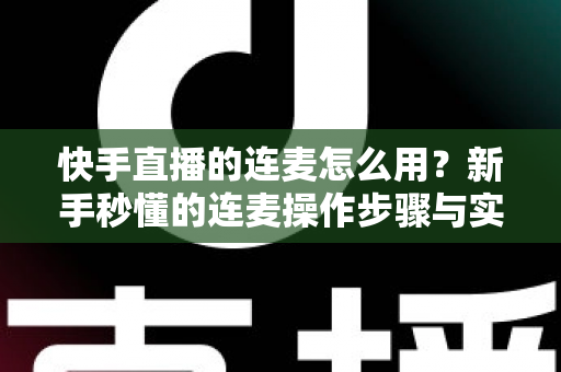 快手直播的连麦怎么用？新手秒懂的连麦操作步骤与实用技巧全解析（附常见问题解答）