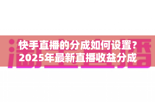 快手直播的分成如何设置？2025年最新直播收益分成规则与操作全攻略解析