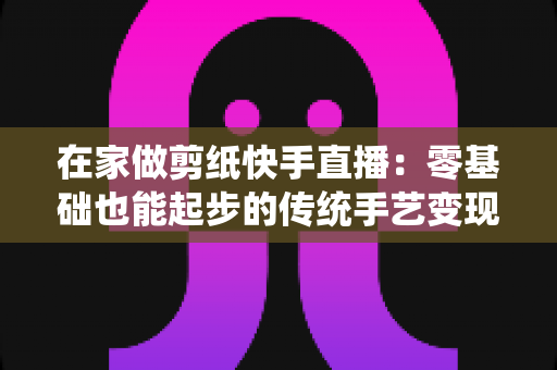 在家做剪纸快手直播：零基础也能起步的传统手艺变现全攻略