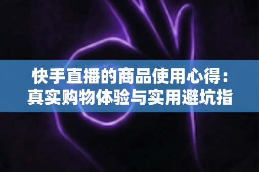 快手直播的商品使用心得：真实购物体验与实用避坑指南全分享