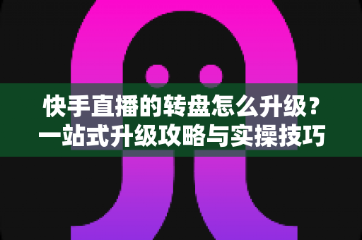 快手直播的转盘怎么升级?一站式升级攻略与实操技巧全解析 快手直播的转盘怎么升级?一站式升级攻略与实操技巧全解析
