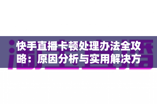 快手直播卡顿处理办法全攻略：原因分析与实用解决方案一网打尽
