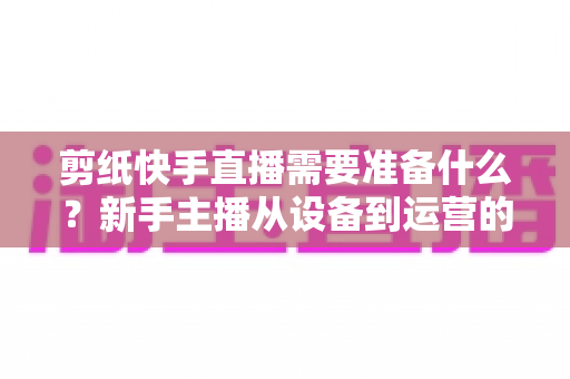 剪纸快手直播需要准备什么?新手主播从设备到运营的全方位开播指南 剪纸快手直播需要准备什么?新手主播从设备到运营的全方位开播指南