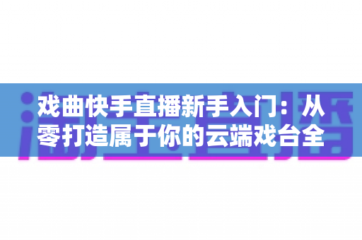 戏曲快手直播新手入门：从零打造属于你的云端戏台全攻略