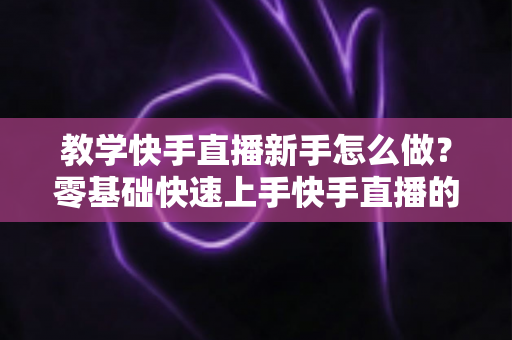 教学快手直播新手怎么做?零基础快速上手快手直播的全方位实用指南 教学快手直播新手怎么做?零基础快速上手快手直播的全方位实用指南