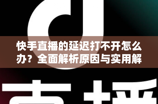 快手直播的延迟打不开怎么办？全面解析原因与实用解决方案指南