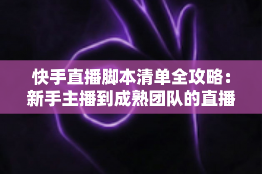 快手直播脚本清单全攻略：新手主播到成熟团队的直播实战必备指南