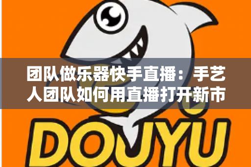 团队做乐器快手直播:手艺人团队如何用直播打开新市场? 团队做乐器快手直播:手艺人团队如何用直播打开新市场?