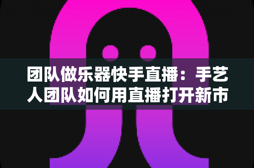 团队做乐器快手直播：手艺人团队如何用直播打开新市场？