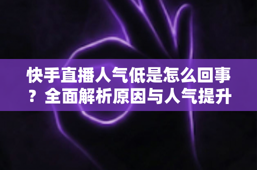 快手直播人气低是怎么回事?全面解析原因与人气提升实战指南 快手直播人气低是怎么回事?全面解析原因与人气提升实战指南